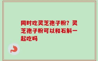 同时吃灵芝孢子粉？灵芝孢子粉可以和石斛一起吃吗