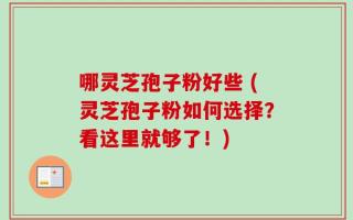 哪灵芝孢子粉好些 (灵芝孢子粉如何选择？看这里就够了！)
