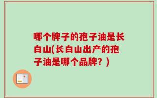 哪个牌子的孢子油是长白山(长白山出产的孢子油是哪个品牌？)