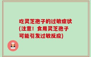 吃灵芝孢子的过敏症状(注意！食用灵芝孢子可能引发过敏反应)