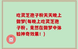 吃灵芝孢子粉天天晚上做梦(每晚上吃灵芝孢子粉，竟然在做梦中体验神奇效果！)
