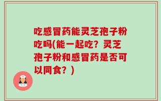吃感冒药能灵芝孢子粉吃吗(能一起吃？灵芝孢子粉和感冒药是否可以同食？)
