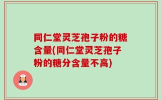 同仁堂灵芝孢子粉的糖含量(同仁堂灵芝孢子粉的糖分含量不高)
