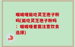 喉咙哑能吃灵芝孢子粉吗(能吃灵芝孢子粉吗：喉咙哑者需注意饮食选择)