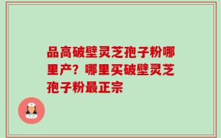 品高破壁灵芝孢子粉哪里产？哪里买破壁灵芝孢子粉最正宗