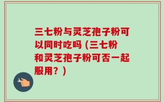 三七粉与灵芝孢子粉可以同时吃吗 (三七粉和灵芝孢子粉可否一起服用？)