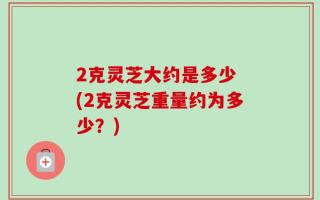 2克灵芝大约是多少 (2克灵芝重量约为多少？)