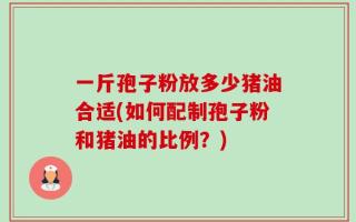 一斤孢子粉放多少猪油合适(如何配制孢子粉和猪油的比例？)