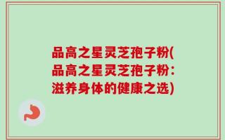 品高之星灵芝孢子粉(品高之星灵芝孢子粉：滋养身体的健康之选)