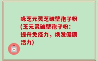 咏芝元灵芝破壁孢子粉(芝元灵破壁孢子粉：提升免疫力，焕发健康活力)