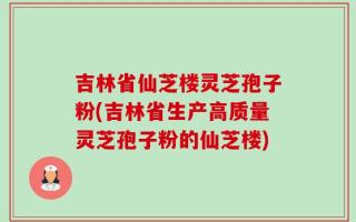 吉林省仙芝楼灵芝孢子粉(吉林省生产高质量灵芝孢子粉的仙芝楼)