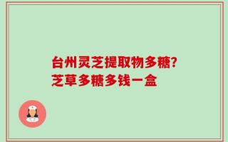 台州灵芝提取物多糖？芝草多糖多钱一盒