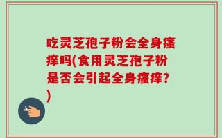 吃灵芝孢子粉会全身瘙痒吗(食用灵芝孢子粉是否会引起全身瘙痒？)