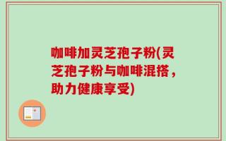 咖啡加灵芝孢子粉(灵芝孢子粉与咖啡混搭，助力健康享受)