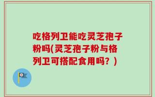 吃格列卫能吃灵芝孢子粉吗(灵芝孢子粉与格列卫可搭配食用吗？)
