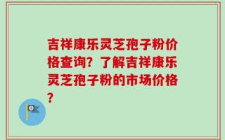 吉祥康乐灵芝孢子粉价格查询？了解吉祥康乐灵芝孢子粉的市场价格？