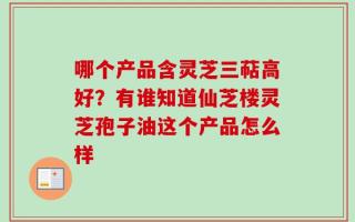 哪个产品含灵芝三萜高好？有谁知道仙芝楼灵芝孢子油这个产品怎么样