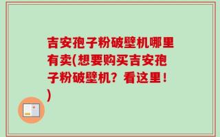 吉安孢子粉破壁机哪里有卖(想要购买吉安孢子粉破壁机？看这里！)