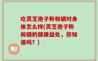 吃灵芝孢子粉和硒对身体怎么样(灵芝孢子粉和硒的健康益处，你知道吗？)