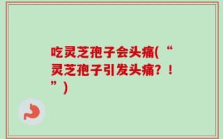 吃灵芝孢子会头痛(“灵芝孢子引发头痛？！”)