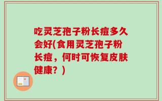 吃灵芝孢子粉长痘多久会好(食用灵芝孢子粉长痘，何时可恢复皮肤健康？)