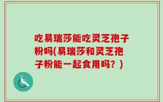 吃易瑞莎能吃灵芝孢子粉吗(易瑞莎和灵芝孢子粉能一起食用吗？)