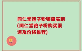 同仁堂孢子粉哪里买到(同仁堂孢子粉购买渠道及价格推荐)