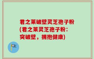君之莱破壁灵芝孢子粉(君之莱灵芝孢子粉：突破壁，拥抱健康)