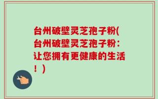 台州破壁灵芝孢子粉(台州破壁灵芝孢子粉：让您拥有更健康的生活！)
