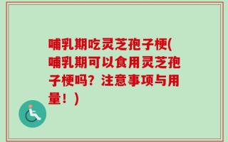 哺乳期吃灵芝孢子梗(哺乳期可以食用灵芝孢子梗吗？注意事项与用量！)