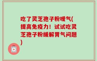 吃了灵芝孢子粉嗳气(提高免疫力！试试吃灵芝孢子粉缓解胃气问题)