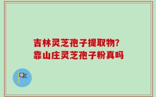 吉林灵芝孢子提取物？靠山庄灵芝孢子粉真吗