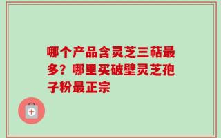 哪个产品含灵芝三萜最多？哪里买破壁灵芝孢子粉最正宗