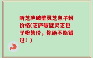 听芝庐破壁灵芝包子粉价格(芝庐破壁灵芝包子粉售价，你绝不能错过！)