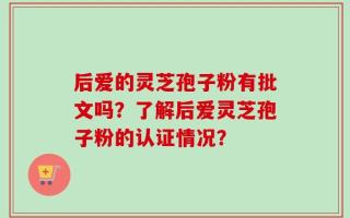 后爱的灵芝孢子粉有批文吗？了解后爱灵芝孢子粉的认证情况？