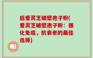 后爱灵芝破壁孢子粉(爱灵芝破壁孢子粉：强化免疫，抗衰老的最佳选择)