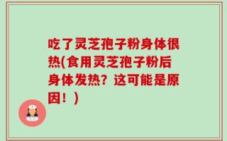 吃了灵芝孢子粉身体很热(食用灵芝孢子粉后身体发热？这可能是原因！)