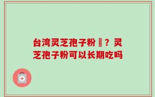 台湾灵芝孢子粉哖？灵芝孢子粉可以长期吃吗
