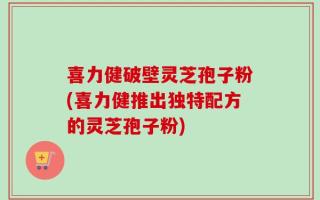 喜力健破壁灵芝孢子粉(喜力健推出独特配方的灵芝孢子粉)