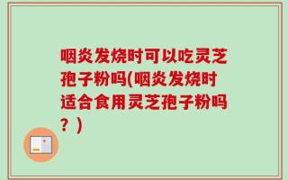 咽炎发烧时可以吃灵芝孢子粉吗(咽炎发烧时适合食用灵芝孢子粉吗？)