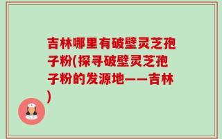 吉林哪里有破壁灵芝孢子粉(探寻破壁灵芝孢子粉的发源地——吉林)
