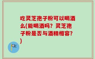 吃灵芝孢子粉可以喝酒么(能喝酒吗？灵芝孢子粉是否与酒精相容？)
