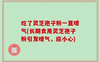 吃了灵芝孢子粉一直嗳气(长期食用灵芝孢子粉引发嗳气，应小心)
