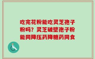 吃完花粉能吃灵芝孢子粉吗？灵芝破壁孢子粉能同降压药降糖药同食