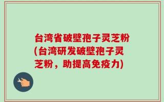 台湾省破壁孢子灵芝粉(台湾研发破壁孢子灵芝粉，助提高免疫力)