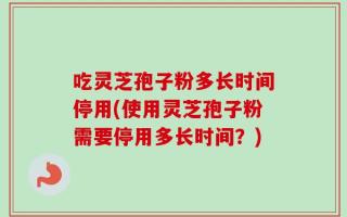吃灵芝孢子粉多长时间停用(使用灵芝孢子粉需要停用多长时间？)