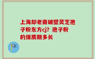 上海却老斋破壁灵芝孢子粉东方cj？孢子粉的保质期多长