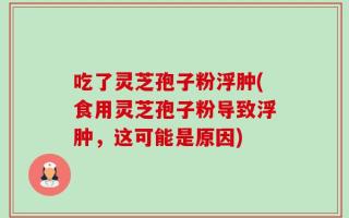 吃了灵芝孢子粉浮肿(食用灵芝孢子粉导致浮肿，这可能是原因)
