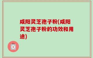 咸阳灵芝孢子粉(咸阳灵芝孢子粉的功效和用途)
