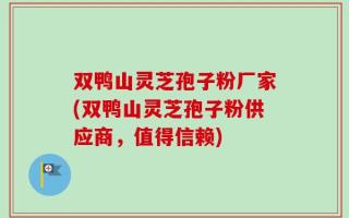 双鸭山灵芝孢子粉厂家(双鸭山灵芝孢子粉供应商，值得信赖)